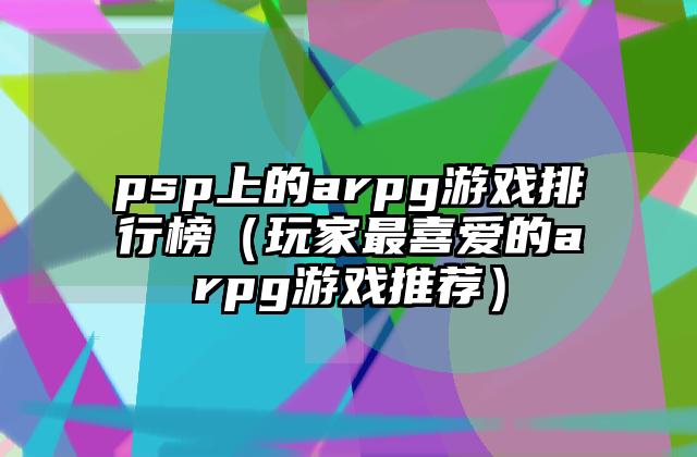 psp上的arpg游戏排行榜（玩家最喜爱的arpg游戏推荐）