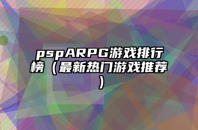 pspARPG游戏排行榜（最新热门游戏推荐）
