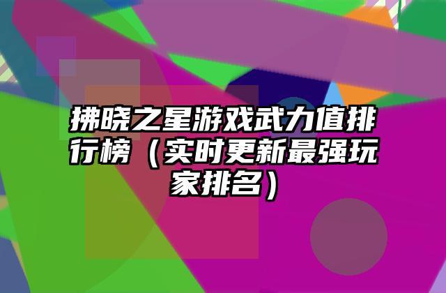 拂晓之星游戏武力值排行榜（实时更新最强玩家排名）