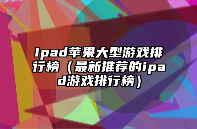 ipad苹果大型游戏排行榜（最新推荐的ipad游戏排行榜）