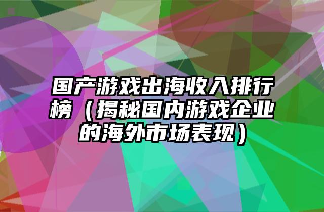 国产游戏出海收入排行榜（揭秘国内游戏企业的海外市场表现）