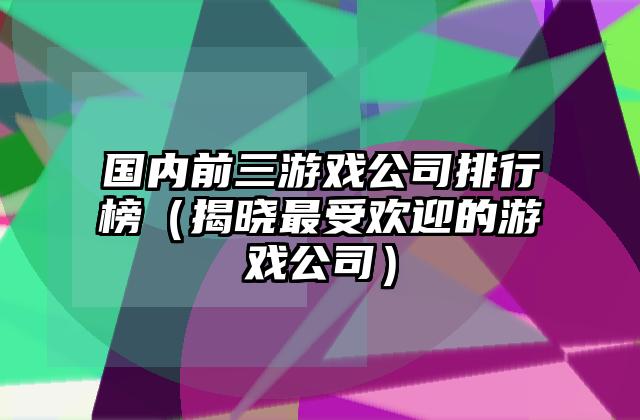 国内前三游戏公司排行榜（揭晓最受欢迎的游戏公司）