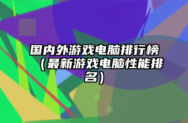 国内外游戏电脑排行榜（最新游戏电脑性能排名）