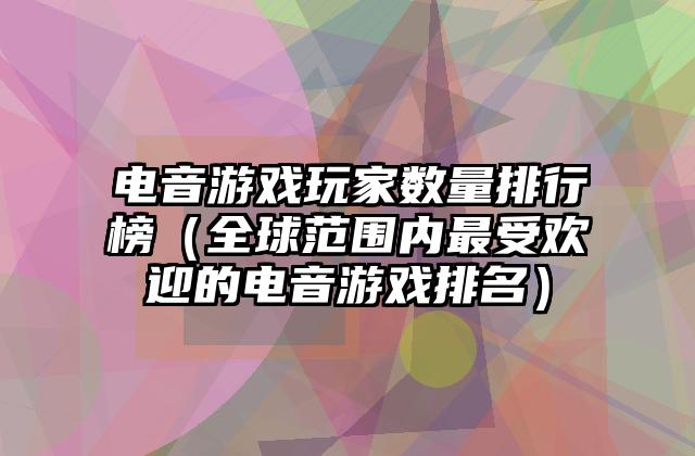 电音游戏玩家数量排行榜（全球范围内最受欢迎的电音游戏排名）