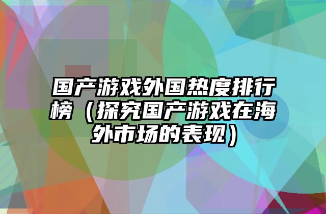 国产游戏外国热度排行榜（探究国产游戏在海外市场的表现）