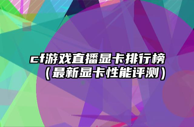 cf游戏直播显卡排行榜（最新显卡性能评测）