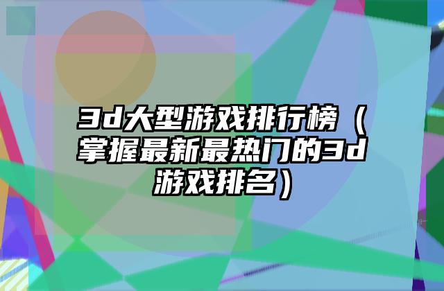 3d大型游戏排行榜（掌握最新最热门的3d游戏排名）