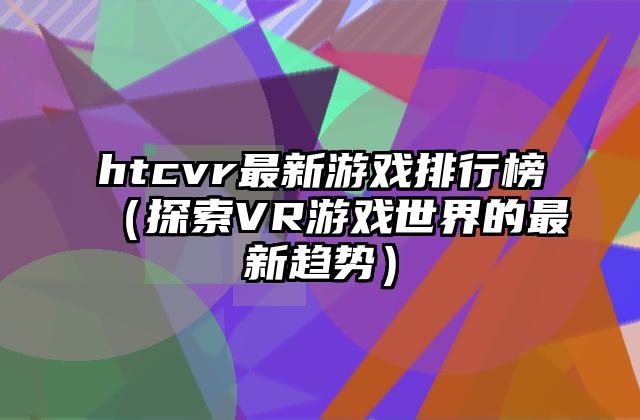 htcvr最新游戏排行榜（探索VR游戏世界的最新趋势）