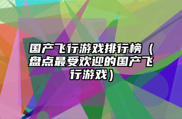 国产飞行游戏排行榜（盘点最受欢迎的国产飞行游戏）