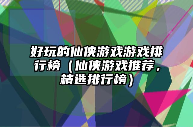 好玩的仙侠游戏游戏排行榜（仙侠游戏推荐，精选排行榜）