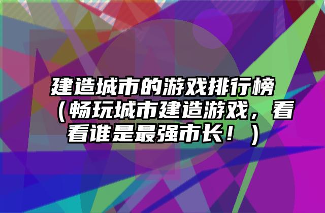 建造城市的游戏排行榜（畅玩城市建造游戏，看看谁是最强市长！）