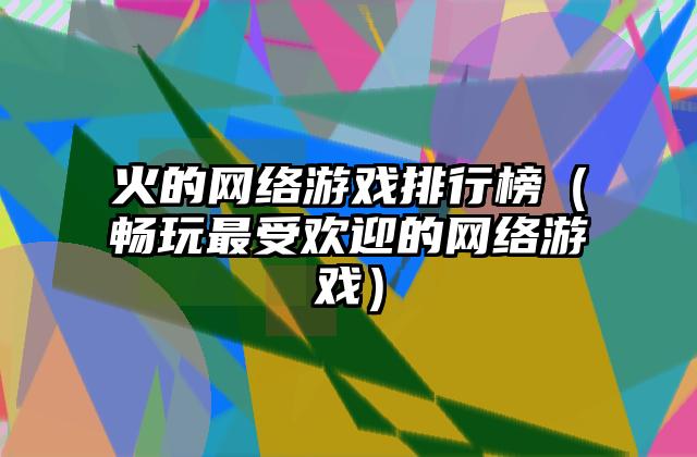 火的网络游戏排行榜（畅玩最受欢迎的网络游戏）