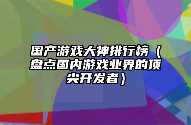 国产游戏大神排行榜（盘点国内游戏业界的顶尖开发者）