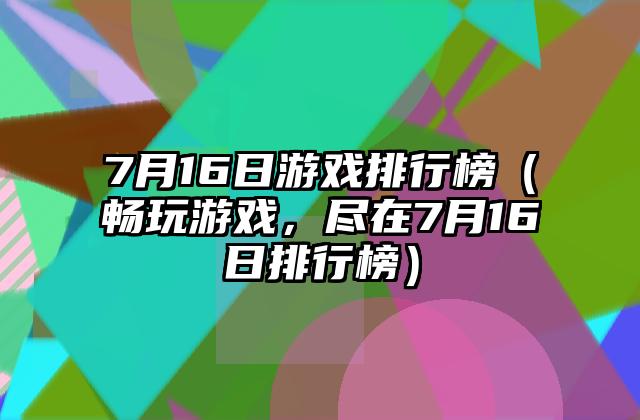 7月16日游戏排行榜（畅玩游戏，尽在7月16日排行榜）