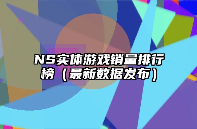 NS实体游戏销量排行榜（最新数据发布）