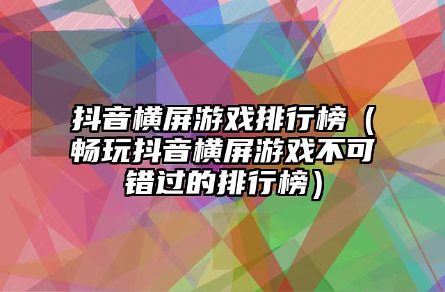 抖音横屏游戏排行榜（畅玩抖音横屏游戏不可错过的排行榜）
