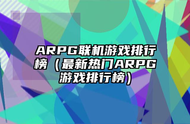 ARPG联机游戏排行榜（最新热门ARPG游戏排行榜）