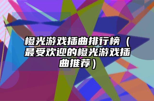 橙光游戏插曲排行榜（最受欢迎的橙光游戏插曲推荐）