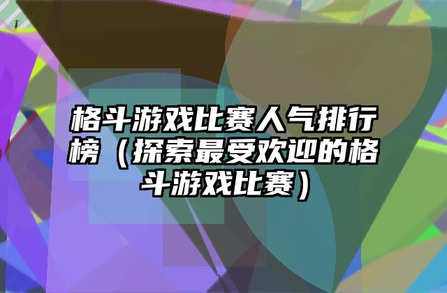 格斗游戏比赛人气排行榜（探索最受欢迎的格斗游戏比赛）