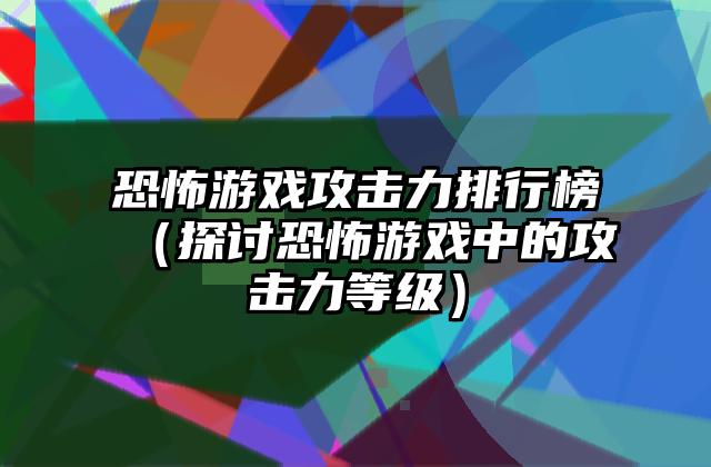 恐怖游戏攻击力排行榜（探讨恐怖游戏中的攻击力等级）