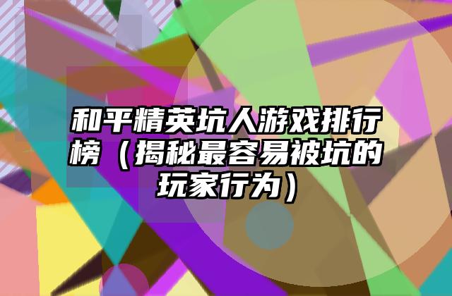 和平精英坑人游戏排行榜（揭秘最容易被坑的玩家行为）