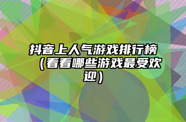 抖音上人气游戏排行榜（看看哪些游戏最受欢迎）