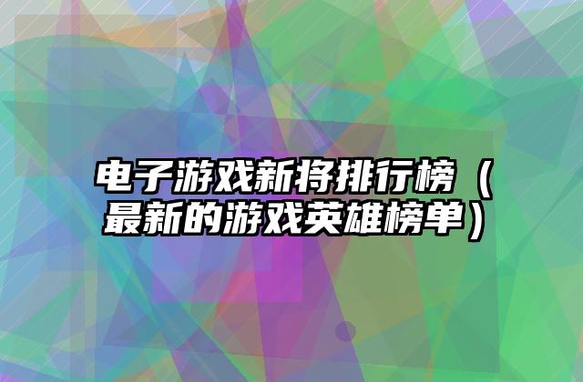电子游戏新将排行榜（最新的游戏英雄榜单）