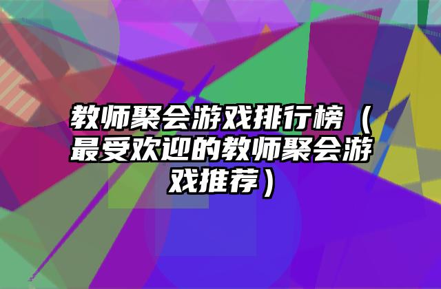 教师聚会游戏排行榜（最受欢迎的教师聚会游戏推荐）