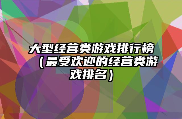 大型经营类游戏排行榜（最受欢迎的经营类游戏排名）