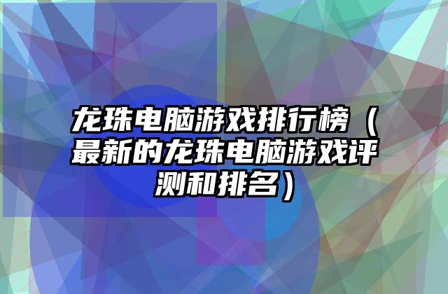 龙珠电脑游戏排行榜（最新的龙珠电脑游戏评测和排名）