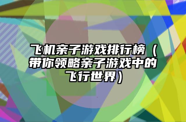 飞机亲子游戏排行榜（带你领略亲子游戏中的飞行世界）