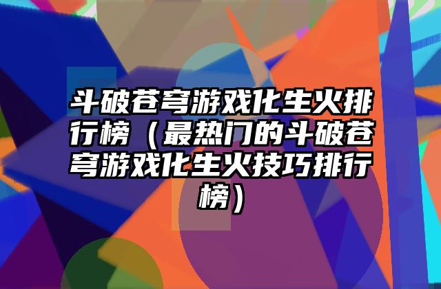 斗破苍穹游戏化生火排行榜（最热门的斗破苍穹游戏化生火技巧排行榜）