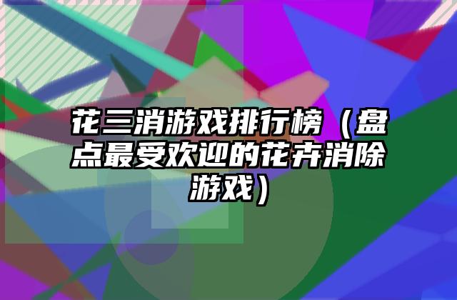 花三消游戏排行榜（盘点最受欢迎的花卉消除游戏）