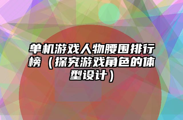 单机游戏人物腰围排行榜（探究游戏角色的体型设计）