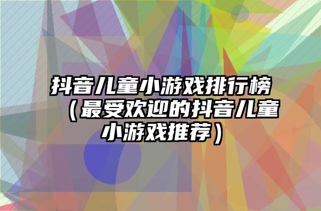 抖音儿童小游戏排行榜（最受欢迎的抖音儿童小游戏推荐）