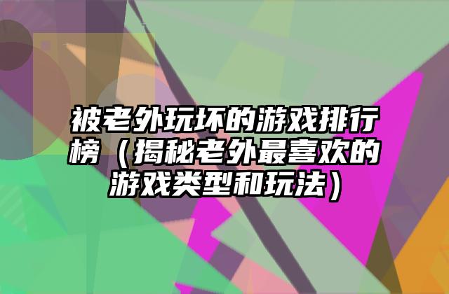 被老外玩坏的游戏排行榜（揭秘老外最喜欢的游戏类型和玩法）