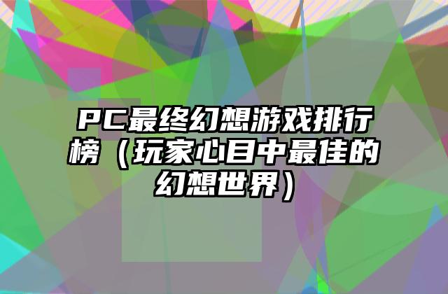 PC最终幻想游戏排行榜（玩家心目中最佳的幻想世界）
