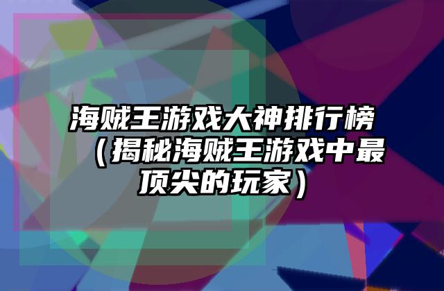 海贼王游戏大神排行榜（揭秘海贼王游戏中最顶尖的玩家）