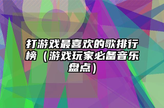 打游戏最喜欢的歌排行榜（游戏玩家必备音乐盘点）