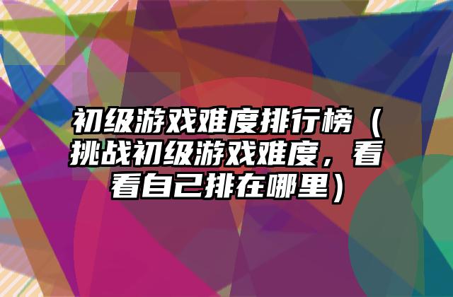初级游戏难度排行榜（挑战初级游戏难度，看看自己排在哪里）