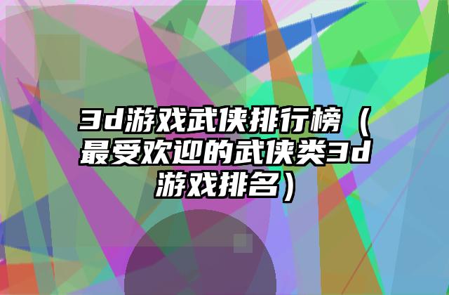 3d游戏武侠排行榜（最受欢迎的武侠类3d游戏排名）