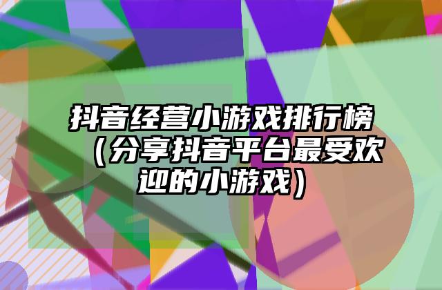 抖音经营小游戏排行榜（分享抖音平台最受欢迎的小游戏）