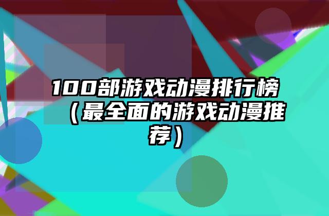 100部游戏动漫排行榜（最全面的游戏动漫推荐）