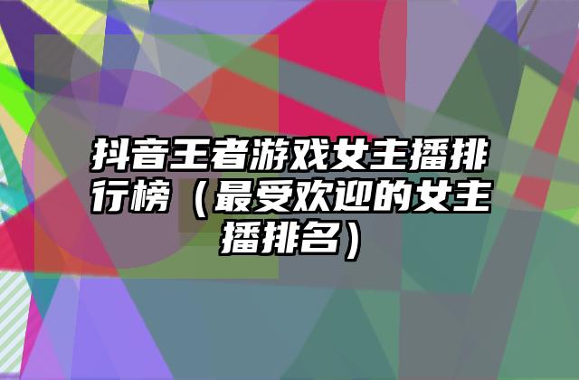 抖音王者游戏女主播排行榜（最受欢迎的女主播排名）