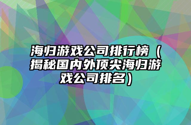 海归游戏公司排行榜（揭秘国内外顶尖海归游戏公司排名）