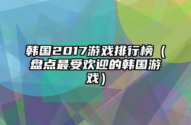 韩国2017游戏排行榜（盘点最受欢迎的韩国游戏）
