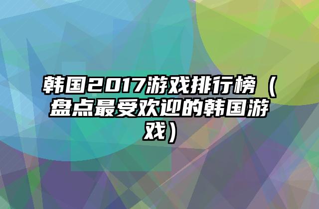 韩国2017游戏排行榜（盘点最受欢迎的韩国游戏）