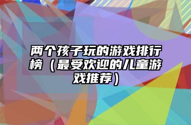 两个孩子玩的游戏排行榜（最受欢迎的儿童游戏推荐）