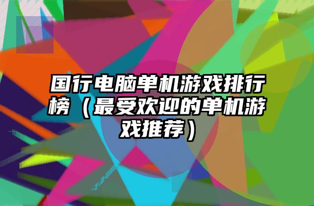 国行电脑单机游戏排行榜（最受欢迎的单机游戏推荐）