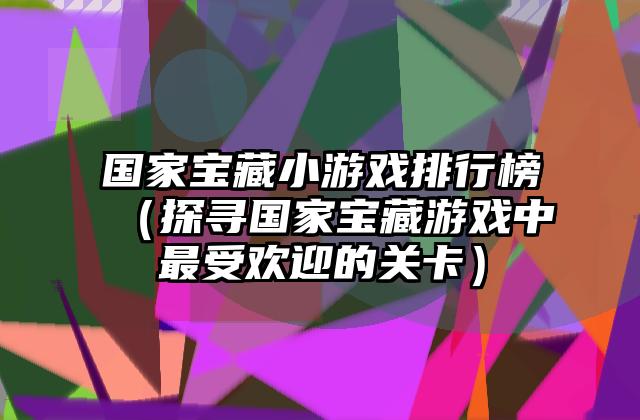 国家宝藏小游戏排行榜（探寻国家宝藏游戏中最受欢迎的关卡）